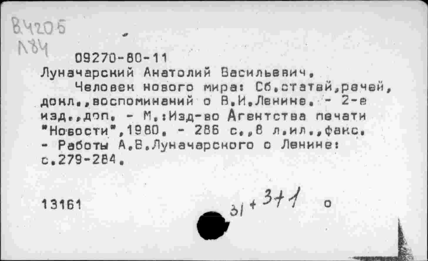 ﻿09270-60-11
Луначарсний Анатолий Васильевич,
Человек нового мира: Сб,статей,речей донл,,воспоминаний о В,И,Ленине, - 2-е изд»,доп, - М,:Изд-во Агентства печати "Новости",19ВО, - 286 с,,8 л,ил,,факс, - Работы А,В,Луначарского о Ленине: с,279-284.
13161	о